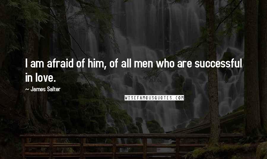 James Salter Quotes: I am afraid of him, of all men who are successful in love.
