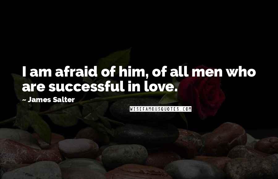 James Salter Quotes: I am afraid of him, of all men who are successful in love.