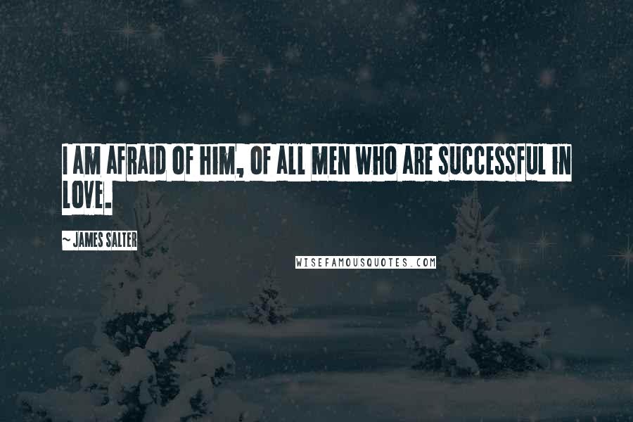 James Salter Quotes: I am afraid of him, of all men who are successful in love.