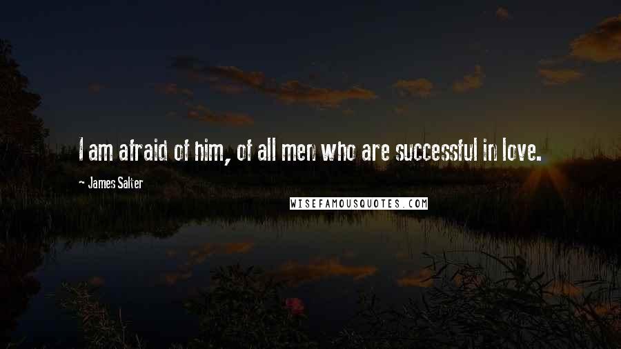 James Salter Quotes: I am afraid of him, of all men who are successful in love.