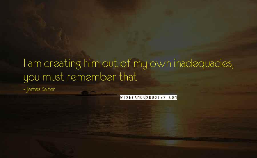 James Salter Quotes: I am creating him out of my own inadequacies, you must remember that