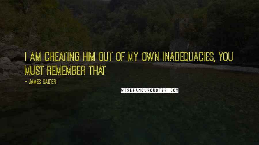 James Salter Quotes: I am creating him out of my own inadequacies, you must remember that