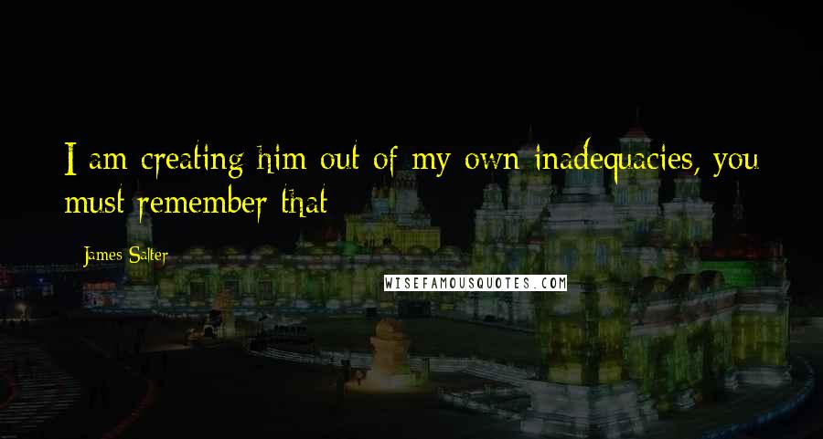 James Salter Quotes: I am creating him out of my own inadequacies, you must remember that