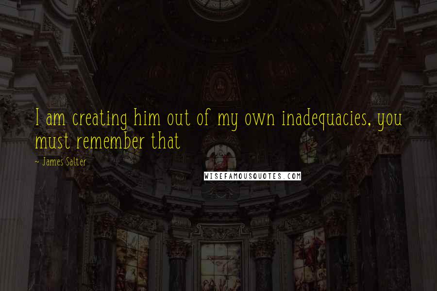 James Salter Quotes: I am creating him out of my own inadequacies, you must remember that