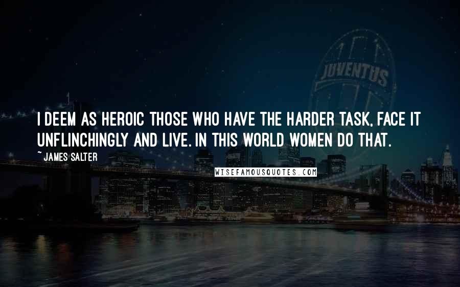 James Salter Quotes: I deem as heroic those who have the harder task, face it unflinchingly and live. In this world women do that.