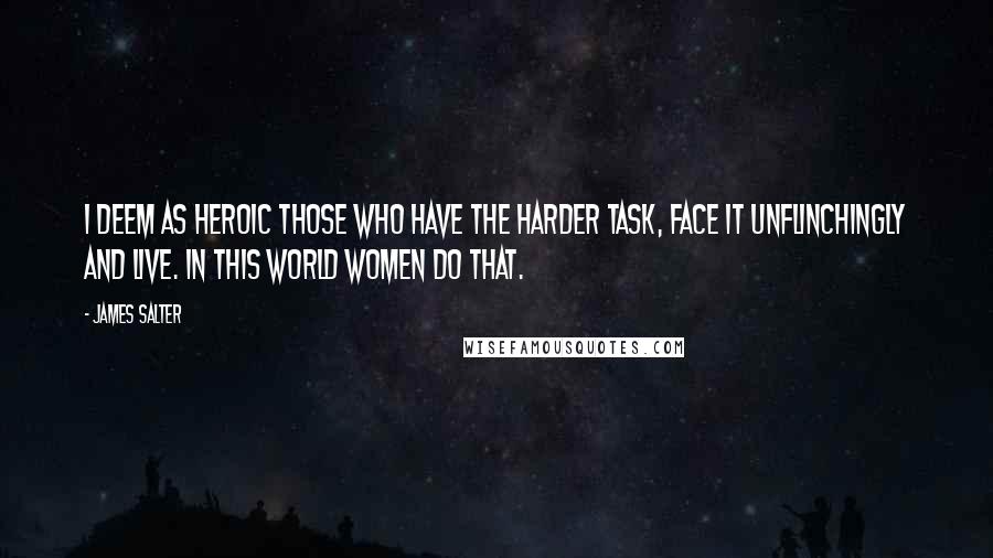 James Salter Quotes: I deem as heroic those who have the harder task, face it unflinchingly and live. In this world women do that.