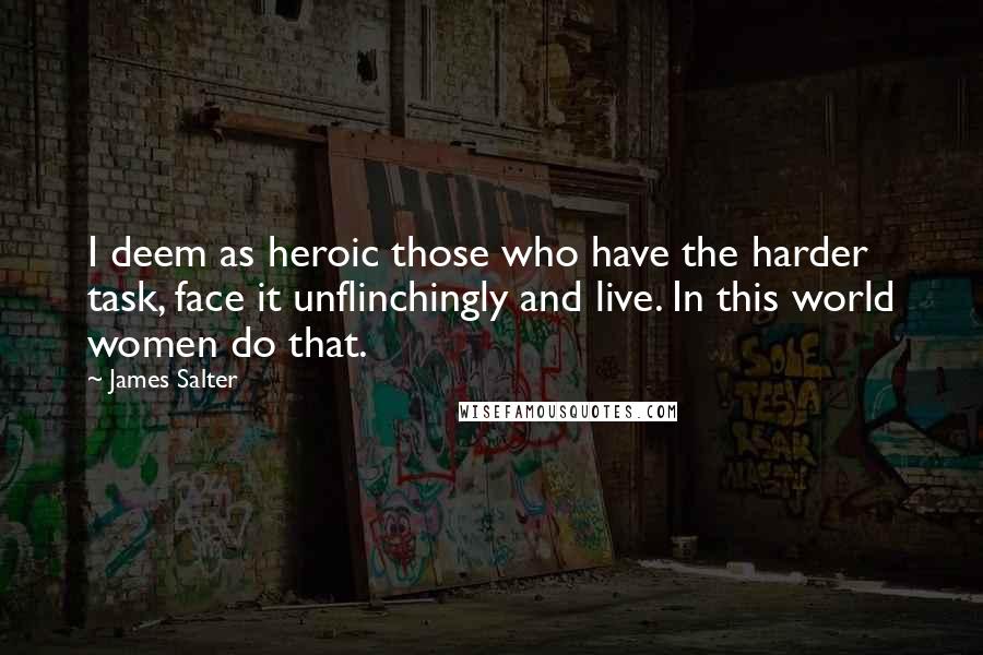 James Salter Quotes: I deem as heroic those who have the harder task, face it unflinchingly and live. In this world women do that.