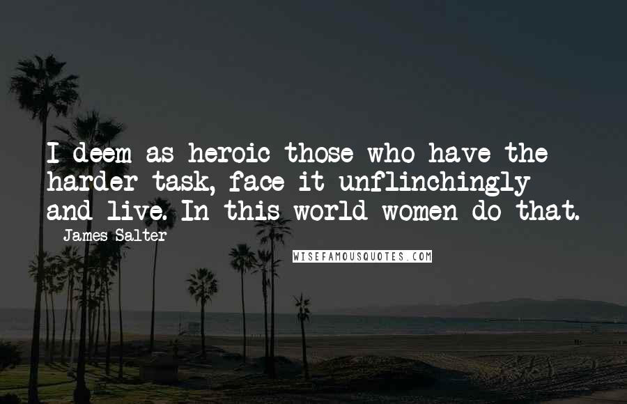 James Salter Quotes: I deem as heroic those who have the harder task, face it unflinchingly and live. In this world women do that.