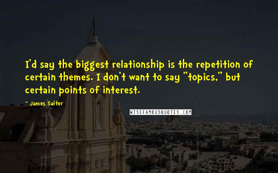 James Salter Quotes: I'd say the biggest relationship is the repetition of certain themes. I don't want to say "topics," but certain points of interest.