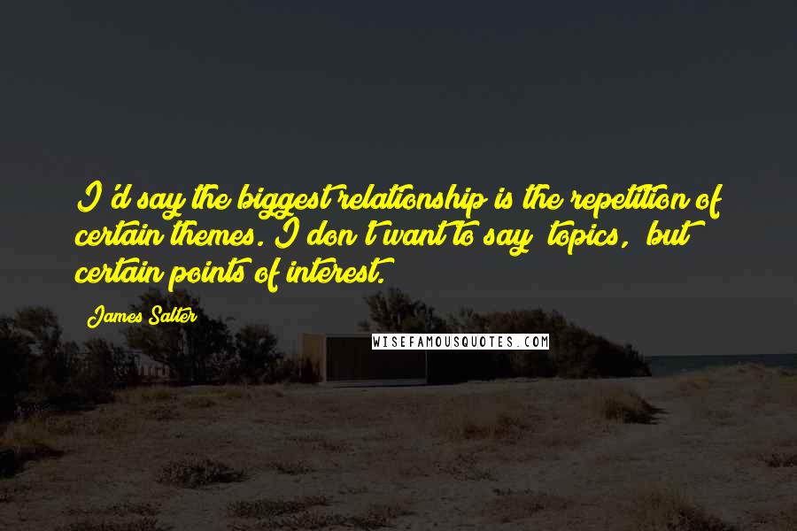 James Salter Quotes: I'd say the biggest relationship is the repetition of certain themes. I don't want to say "topics," but certain points of interest.