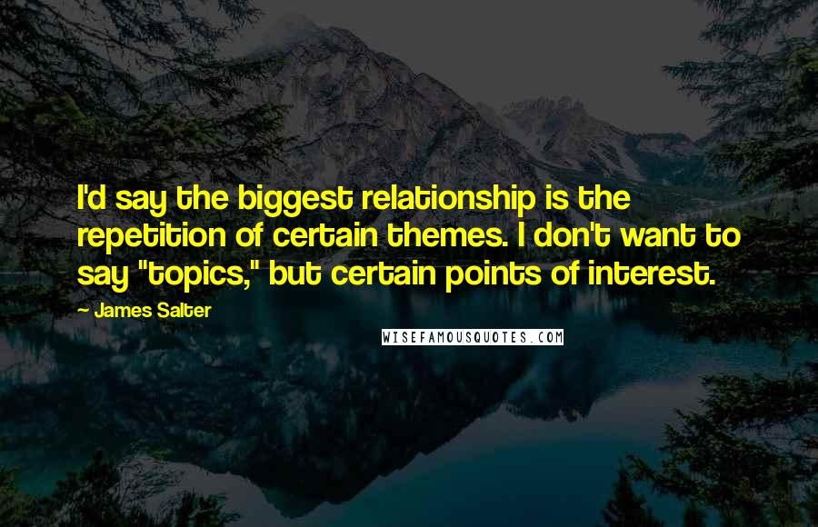 James Salter Quotes: I'd say the biggest relationship is the repetition of certain themes. I don't want to say "topics," but certain points of interest.