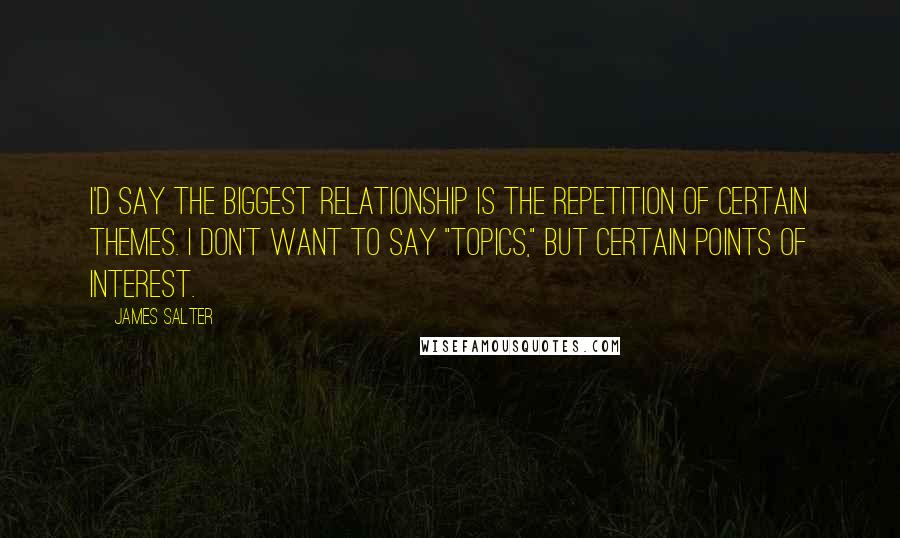 James Salter Quotes: I'd say the biggest relationship is the repetition of certain themes. I don't want to say "topics," but certain points of interest.