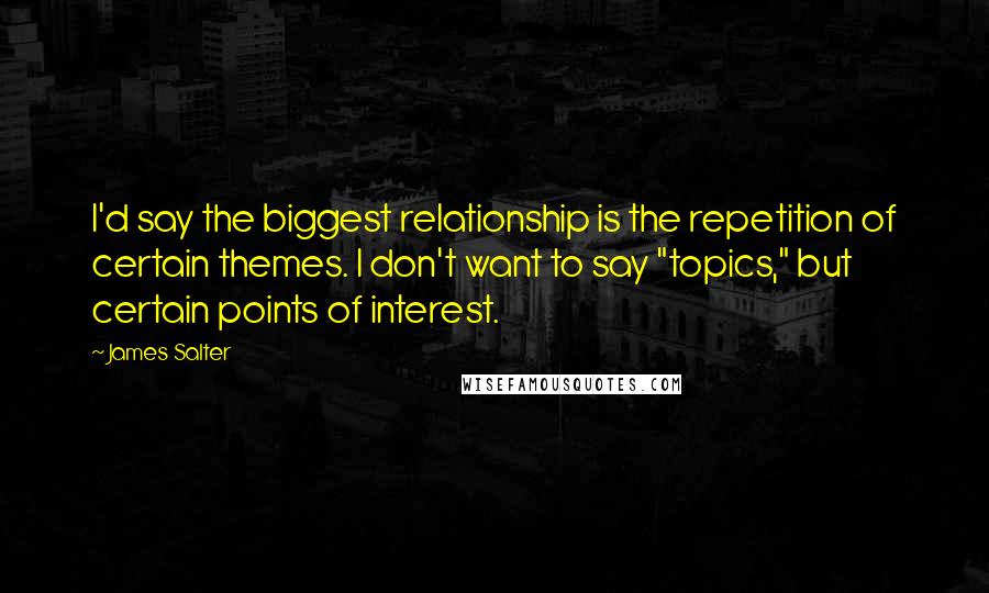 James Salter Quotes: I'd say the biggest relationship is the repetition of certain themes. I don't want to say "topics," but certain points of interest.