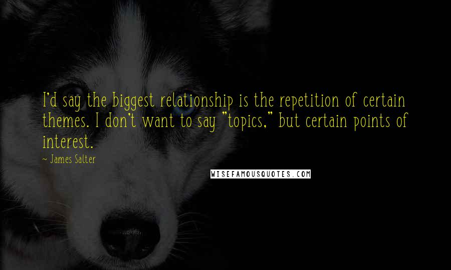 James Salter Quotes: I'd say the biggest relationship is the repetition of certain themes. I don't want to say "topics," but certain points of interest.