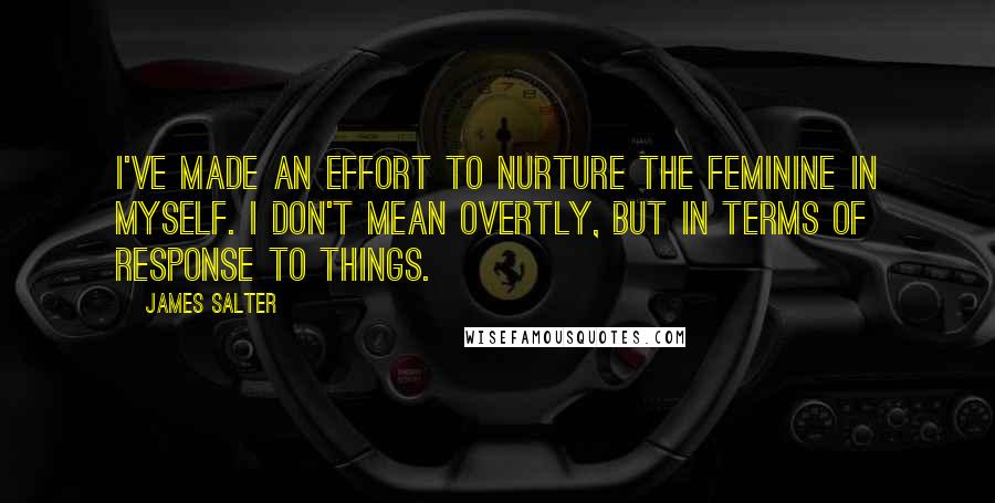 James Salter Quotes: I've made an effort to nurture the feminine in myself. I don't mean overtly, but in terms of response to things.