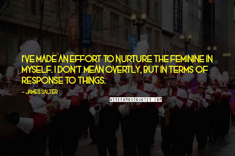 James Salter Quotes: I've made an effort to nurture the feminine in myself. I don't mean overtly, but in terms of response to things.