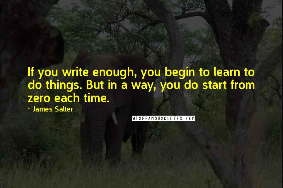 James Salter Quotes: If you write enough, you begin to learn to do things. But in a way, you do start from zero each time.