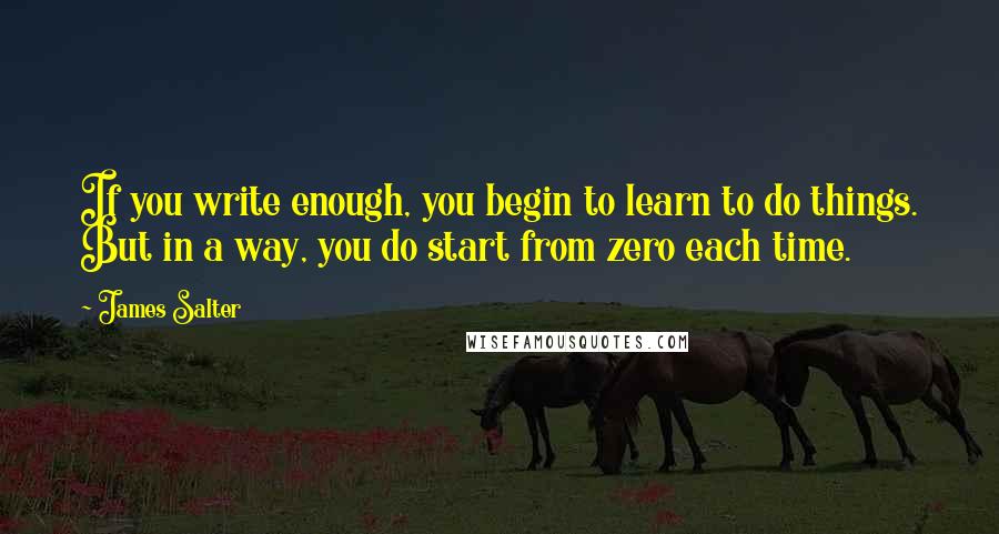 James Salter Quotes: If you write enough, you begin to learn to do things. But in a way, you do start from zero each time.