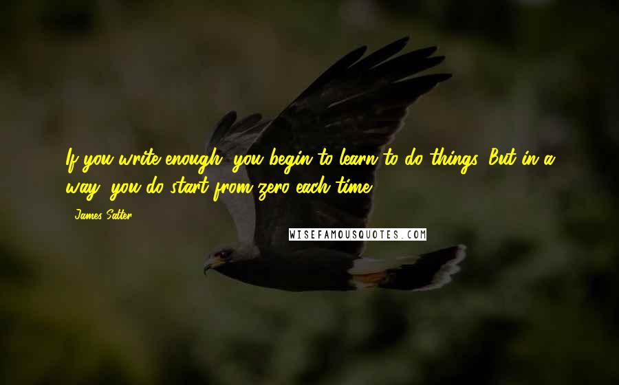 James Salter Quotes: If you write enough, you begin to learn to do things. But in a way, you do start from zero each time.