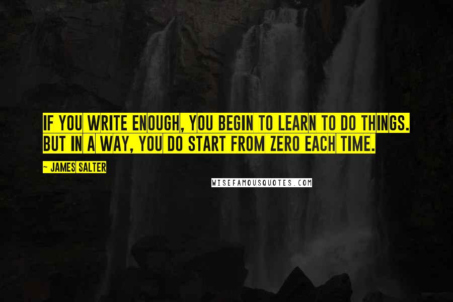James Salter Quotes: If you write enough, you begin to learn to do things. But in a way, you do start from zero each time.