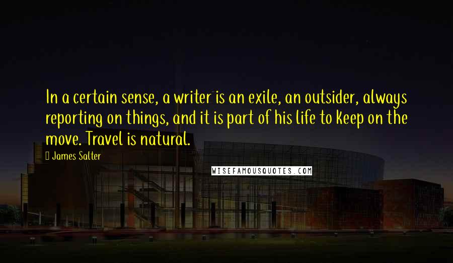 James Salter Quotes: In a certain sense, a writer is an exile, an outsider, always reporting on things, and it is part of his life to keep on the move. Travel is natural.