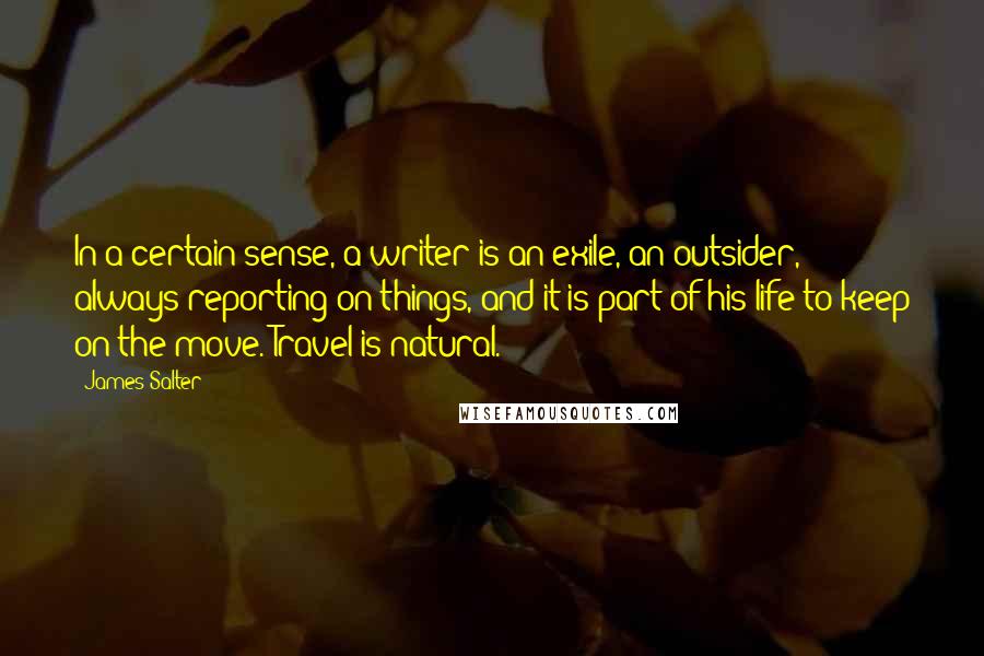 James Salter Quotes: In a certain sense, a writer is an exile, an outsider, always reporting on things, and it is part of his life to keep on the move. Travel is natural.