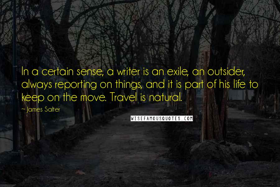 James Salter Quotes: In a certain sense, a writer is an exile, an outsider, always reporting on things, and it is part of his life to keep on the move. Travel is natural.