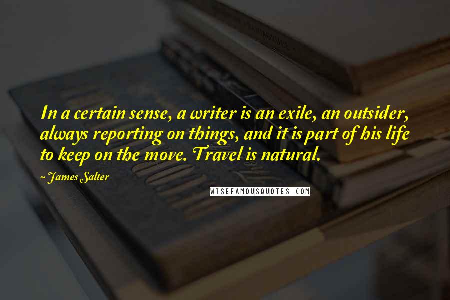 James Salter Quotes: In a certain sense, a writer is an exile, an outsider, always reporting on things, and it is part of his life to keep on the move. Travel is natural.