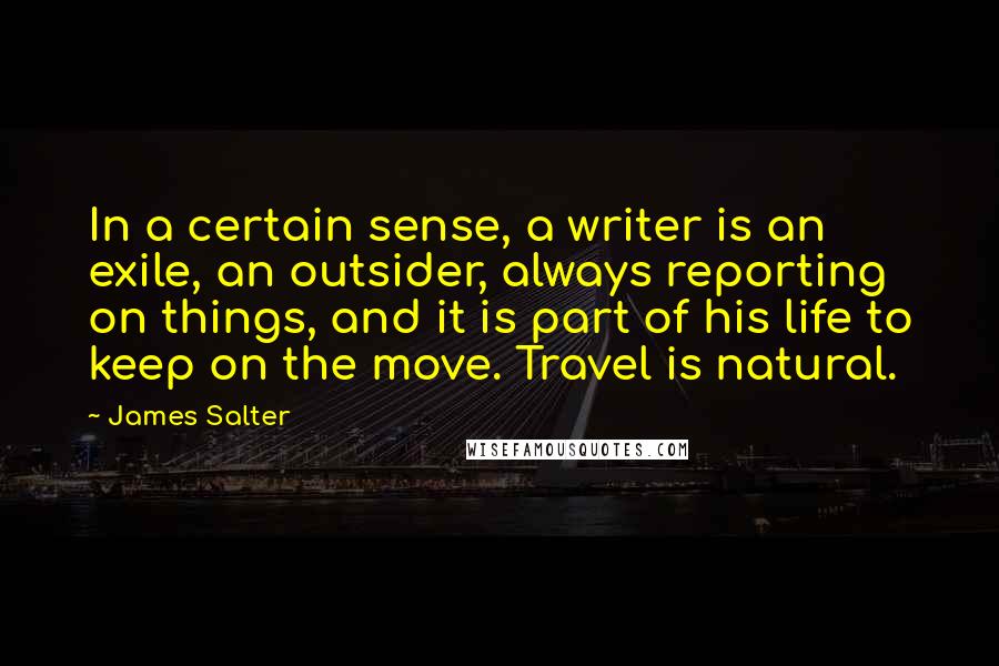 James Salter Quotes: In a certain sense, a writer is an exile, an outsider, always reporting on things, and it is part of his life to keep on the move. Travel is natural.