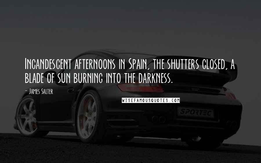 James Salter Quotes: Incandescent afternoons in Spain, the shutters closed, a blade of sun burning into the darkness.