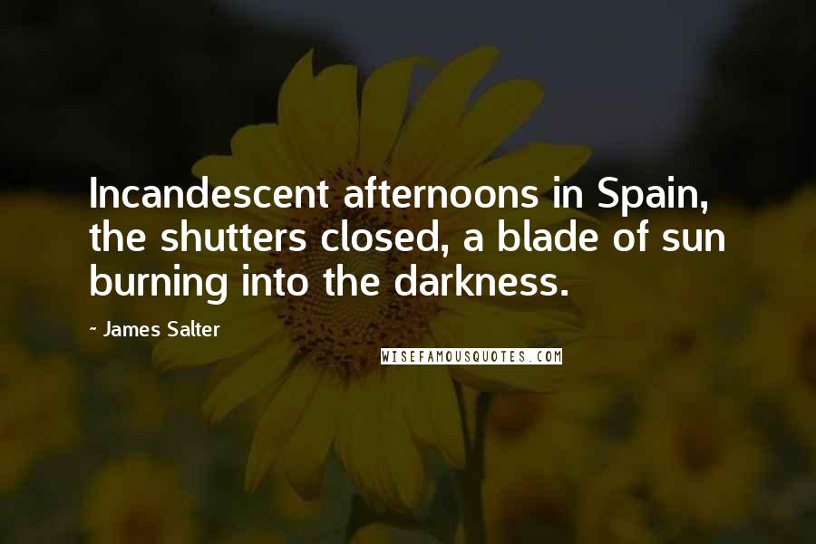 James Salter Quotes: Incandescent afternoons in Spain, the shutters closed, a blade of sun burning into the darkness.