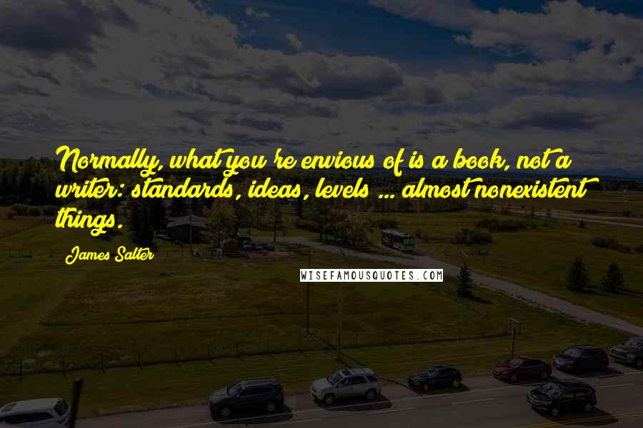James Salter Quotes: Normally, what you're envious of is a book, not a writer: standards, ideas, levels ... almost nonexistent things.