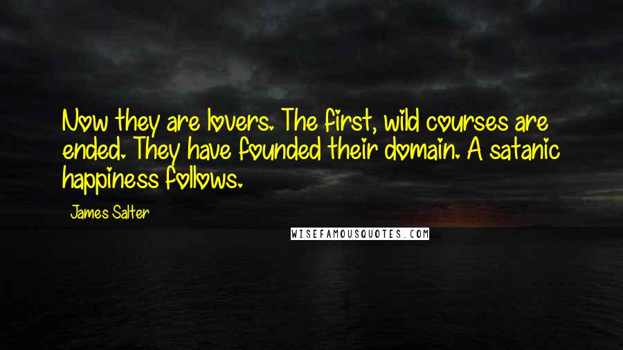 James Salter Quotes: Now they are lovers. The first, wild courses are ended. They have founded their domain. A satanic happiness follows.