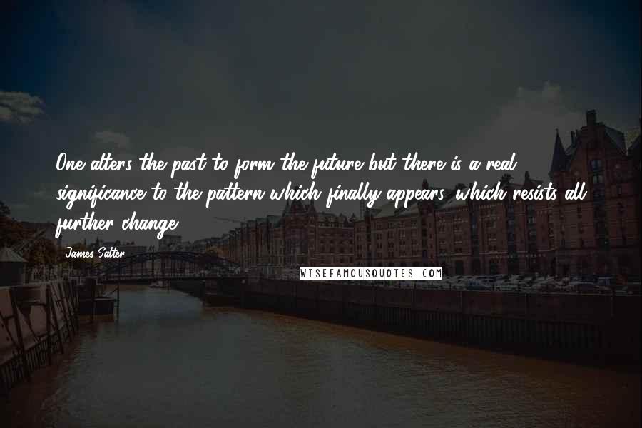 James Salter Quotes: One alters the past to form the future but there is a real significance to the pattern which finally appears, which resists all further change.