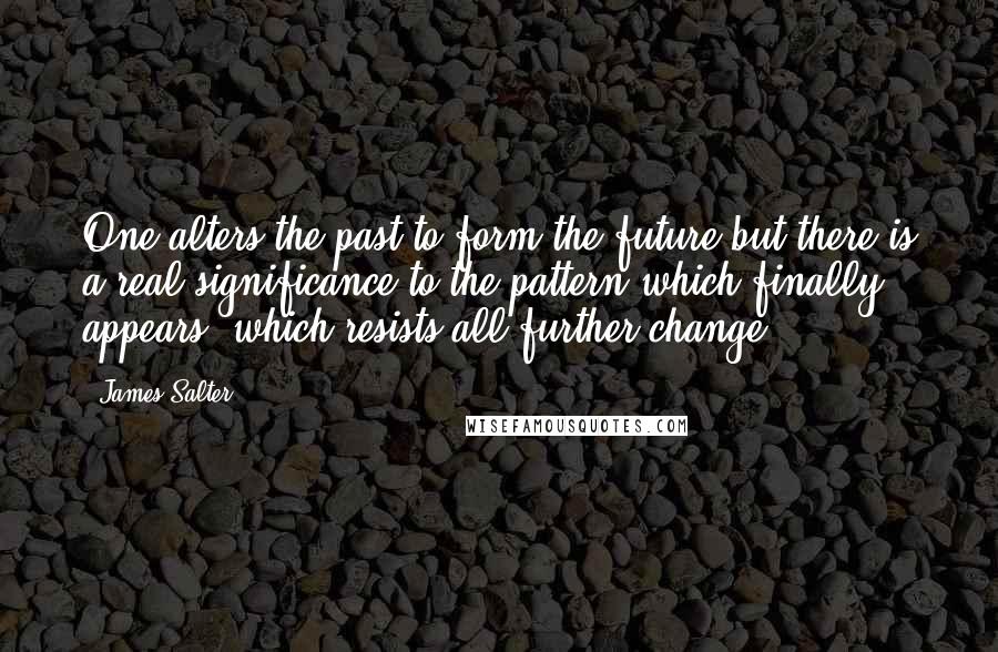 James Salter Quotes: One alters the past to form the future but there is a real significance to the pattern which finally appears, which resists all further change.