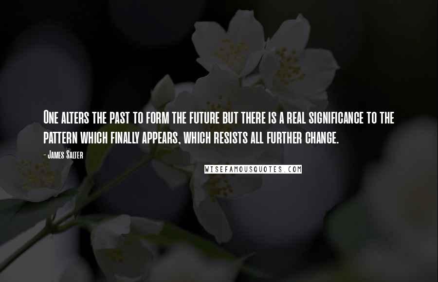 James Salter Quotes: One alters the past to form the future but there is a real significance to the pattern which finally appears, which resists all further change.