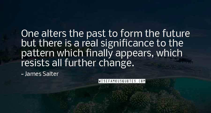 James Salter Quotes: One alters the past to form the future but there is a real significance to the pattern which finally appears, which resists all further change.