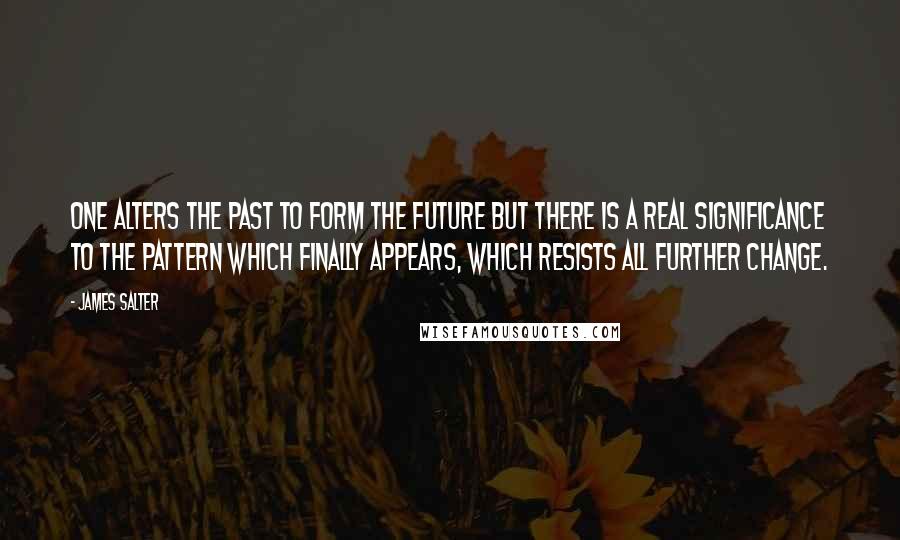 James Salter Quotes: One alters the past to form the future but there is a real significance to the pattern which finally appears, which resists all further change.