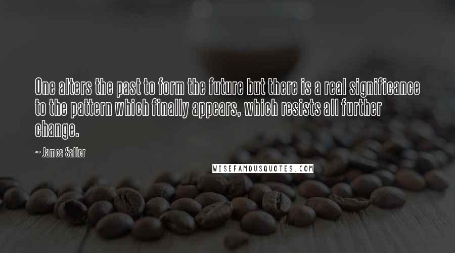 James Salter Quotes: One alters the past to form the future but there is a real significance to the pattern which finally appears, which resists all further change.