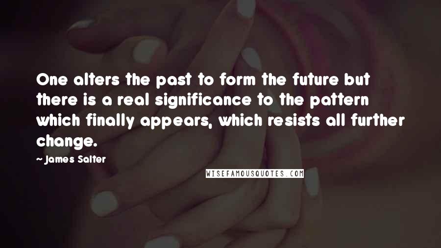 James Salter Quotes: One alters the past to form the future but there is a real significance to the pattern which finally appears, which resists all further change.