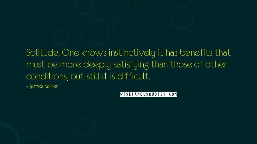 James Salter Quotes: Solitude. One knows instinctively it has benefits that must be more deeply satisfying than those of other conditions, but still it is difficult.