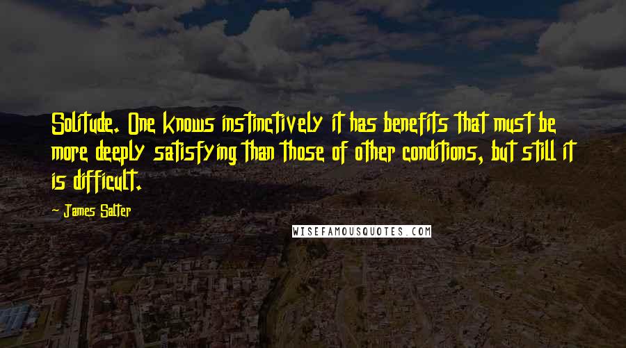 James Salter Quotes: Solitude. One knows instinctively it has benefits that must be more deeply satisfying than those of other conditions, but still it is difficult.