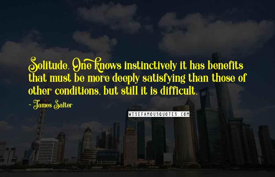 James Salter Quotes: Solitude. One knows instinctively it has benefits that must be more deeply satisfying than those of other conditions, but still it is difficult.