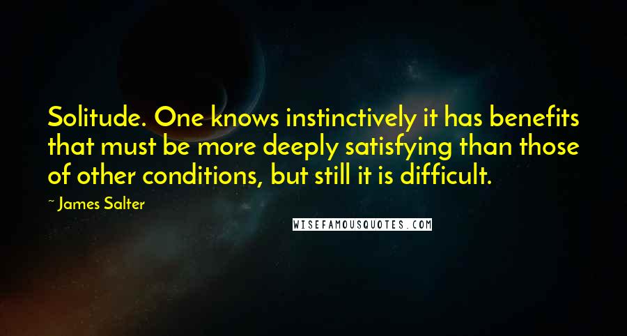 James Salter Quotes: Solitude. One knows instinctively it has benefits that must be more deeply satisfying than those of other conditions, but still it is difficult.