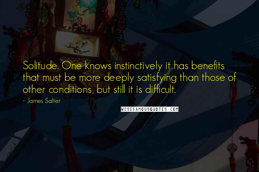 James Salter Quotes: Solitude. One knows instinctively it has benefits that must be more deeply satisfying than those of other conditions, but still it is difficult.