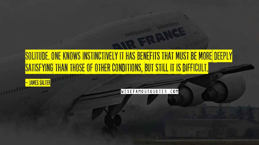 James Salter Quotes: Solitude. One knows instinctively it has benefits that must be more deeply satisfying than those of other conditions, but still it is difficult.