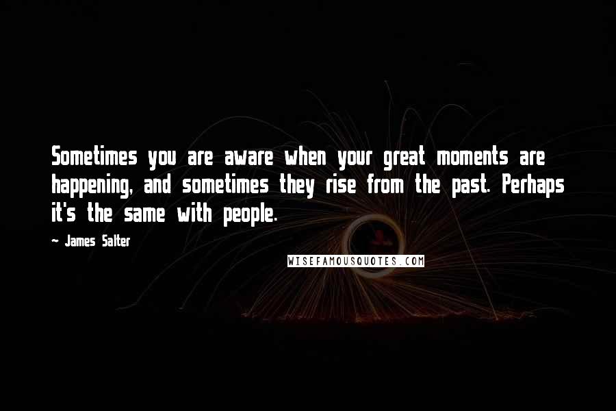 James Salter Quotes: Sometimes you are aware when your great moments are happening, and sometimes they rise from the past. Perhaps it's the same with people.