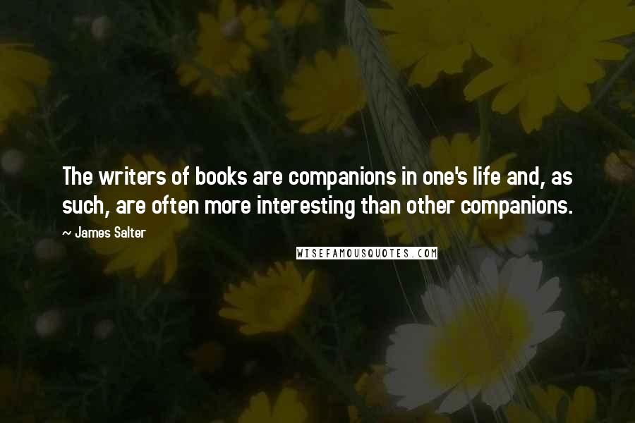 James Salter Quotes: The writers of books are companions in one's life and, as such, are often more interesting than other companions.