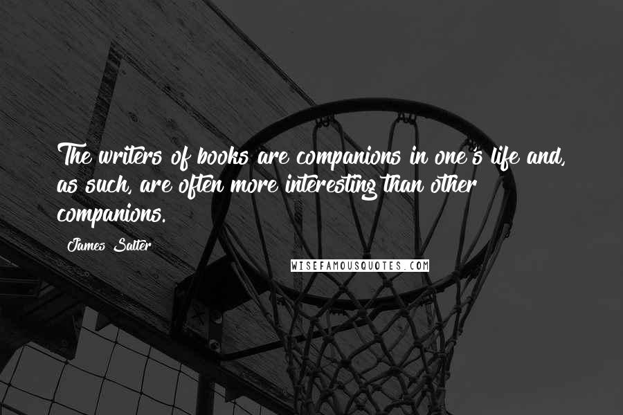 James Salter Quotes: The writers of books are companions in one's life and, as such, are often more interesting than other companions.