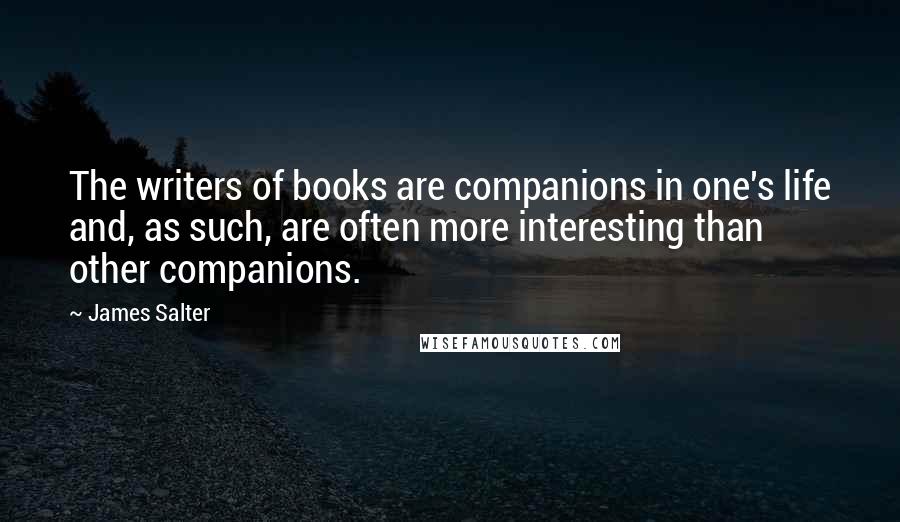 James Salter Quotes: The writers of books are companions in one's life and, as such, are often more interesting than other companions.